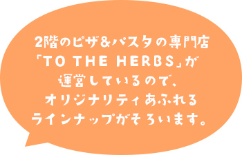 2階のピザ&パスタの専門店「TO THE HERBS」が運営しているので、オリジナリティあふれるラインナップがそろいます。