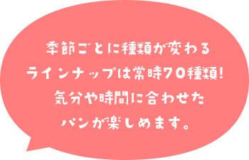 季節ごとに種類が変わるラインナップは常時70種類!気分や時間に合わせたパンが楽しめます。