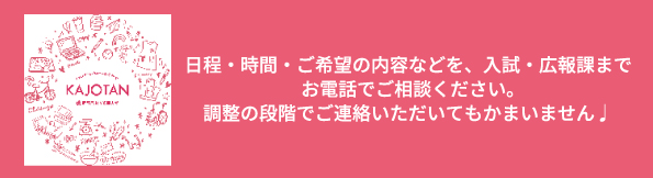 日程・時間・ご希望の内容などを、入試・広報課までお電話でご相談ください。調整の段階でご連絡いただいてもかまいません。